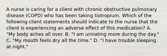 A nurse is caring for a client with chronic obstructive pulmonary disease (COPD) who has been taking tiotropium. Which of the following client statements should indicate to the nurse that the client is experiencing an adverse effect of this medication? A. "My body aches all over. B. "I am urinating more during the day." C. "My mouth feels dry all the time." D. "I have trouble sleeping at night."