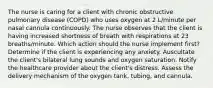 The nurse is caring for a client with chronic obstructive pulmonary disease (COPD) who uses oxygen at 2 L/minute per nasal cannula continuously. The nurse observes that the client is having increased shortness of breath with respirations at 23 breaths/minute. Which action should the nurse implement first? Determine if the client is experiencing any anxiety. Auscultate the client's bilateral lung sounds and oxygen saturation. Notify the healthcare provider about the client's distress. Assess the delivery mechanism of the oxygen tank, tubing, and cannula.