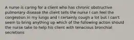 A nurse is caring for a client who has chronic obstructive pulmonary disease the client tells the nurse I can feel the congestion in my lungs and I certainly cough a lot but I can't seem to bring anything up which of the following action should the nurse take to help his client with tenacious bronchial secretions