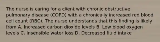 The nurse is caring for a client with chronic obstructive pulmonary disease (COPD) with a chronically increased red blood cell count (RBC). The nurse understands that this finding is likely from A. Increased carbon dioxide levels B. Low blood oxygen levels C. Insensible water loss D. Decreased fluid intake