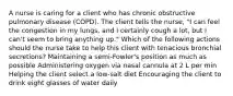 A nurse is caring for a client who has chronic obstructive pulmonary disease (COPD). The client tells the nurse, "I can feel the congestion in my lungs, and I certainly cough a lot, but I can't seem to bring anything up." Which of the following actions should the nurse take to help this client with tenacious bronchial secretions? Maintaining a semi-Fowler's position as much as possible Administering oxygen via nasal cannula at 2 L per min Helping the client select a low-salt diet Encouraging the client to drink eight glasses of water daily