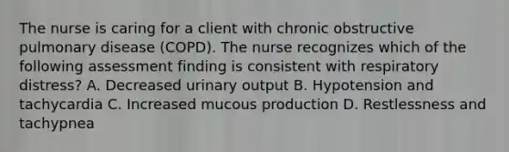 The nurse is caring for a client with chronic obstructive pulmonary disease (COPD). The nurse recognizes which of the following assessment finding is consistent with respiratory distress? A. Decreased urinary output B. Hypotension and tachycardia C. Increased mucous production D. Restlessness and tachypnea