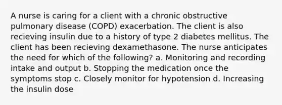 A nurse is caring for a client with a chronic obstructive pulmonary disease (COPD) exacerbation. The client is also recieving insulin due to a history of type 2 diabetes mellitus. The client has been recieving dexamethasone. The nurse anticipates the need for which of the following? a. Monitoring and recording intake and output b. Stopping the medication once the symptoms stop c. Closely monitor for hypotension d. Increasing the insulin dose