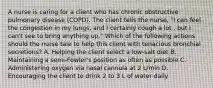 A nurse is caring for a client who has chronic obstructive pulmonary disease (COPD). The client tells the nurse, "I can feel the congestion in my lungs, and I certainly cough a lot , but I can't see to bring anything up." Which of the following actions should the nurse tale to help this client with tenacious bronchial secretions? A. Helping the client select a low-salt diet B. Maintaining a semi-Fowler's position as often as possible C. Administering oxygen via nasal cannula at 2 L/min D. Encouraging the client to drink 2 to 3 L of water daily