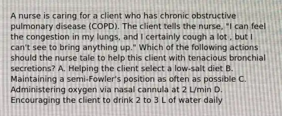 A nurse is caring for a client who has chronic obstructive pulmonary disease (COPD). The client tells the nurse, "I can feel the congestion in my lungs, and I certainly cough a lot , but I can't see to bring anything up." Which of the following actions should the nurse tale to help this client with tenacious bronchial secretions? A. Helping the client select a low-salt diet B. Maintaining a semi-Fowler's position as often as possible C. Administering oxygen via nasal cannula at 2 L/min D. Encouraging the client to drink 2 to 3 L of water daily