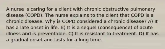 A nurse is caring for a client with chronic obstructive pulmonary disease (COPD). The nurse explains to the client that COPD is a chronic disease. Why is COPD considered a chronic disease? A) It has a late onset in life. B) It is a sequel (consequence) of acute illness and is preventable. C) It is resistant to treatment. D) It has a gradual onset and lasts for a long time.