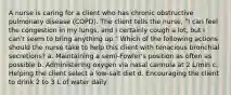 A nurse is caring for a client who has chronic obstructive pulmonary disease (COPD). The client tells the nurse, "I can feel the congestion in my lungs, and I certainly cough a lot, but I can't seem to bring anything up." Which of the following actions should the nurse take to help this client with tenacious bronchial secretions? a. Maintaining a semi-Fowler's position as often as possible b. Administering oxygen via nasal cannula at 2 L/min c. Helping the client select a low-salt diet d. Encouraging the client to drink 2 to 3 L of water daily