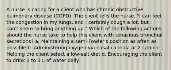 A nurse is caring for a client who has chronic obstructive pulmonary disease (COPD). The client tells the nurse, "I can feel the congestion in my lungs, and I certainly cough a lot, but I can't seem to bring anything up." Which of the following actions should the nurse take to help this client with tenacious bronchial secretions? a. Maintaining a semi-Fowler's position as often as possible b. Administering oxygen via nasal cannula at 2 L/min c. Helping the client select a low-salt diet d. Encouraging the client to drink 2 to 3 L of water daily