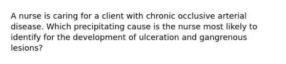 A nurse is caring for a client with chronic occlusive arterial disease. Which precipitating cause is the nurse most likely to identify for the development of ulceration and gangrenous lesions?