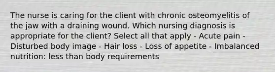 The nurse is caring for the client with chronic osteomyelitis of the jaw with a draining wound. Which nursing diagnosis is appropriate for the client? Select all that apply - Acute pain - Disturbed body image - Hair loss - Loss of appetite - Imbalanced nutrition: <a href='https://www.questionai.com/knowledge/k7BtlYpAMX-less-than' class='anchor-knowledge'>less than</a> body requirements