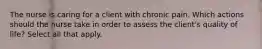 The nurse is caring for a client with chronic pain. Which actions should the nurse take in order to assess the client's quality of life? Select all that apply.