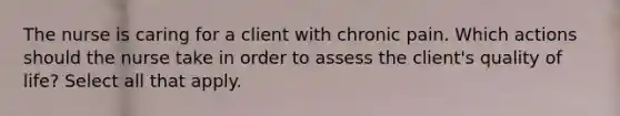 The nurse is caring for a client with chronic pain. Which actions should the nurse take in order to assess the client's quality of life? Select all that apply.