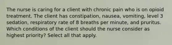 The nurse is caring for a client with chronic pain who is on opioid treatment. The client has constipation, nausea, vomiting, level 3 sedation, respiratory rate of 8 breaths per minute, and pruritus. Which conditions of the client should the nurse consider as highest priority? Select all that apply.