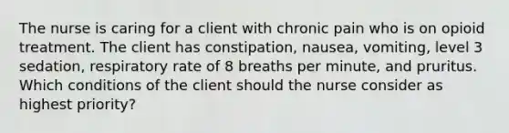 The nurse is caring for a client with chronic pain who is on opioid treatment. The client has constipation, nausea, vomiting, level 3 sedation, respiratory rate of 8 breaths per minute, and pruritus. Which conditions of the client should the nurse consider as highest priority?