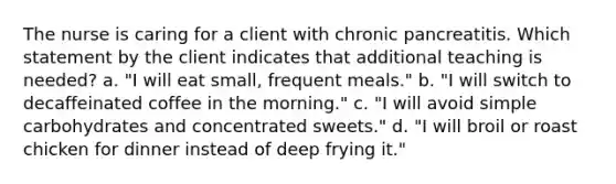 The nurse is caring for a client with chronic pancreatitis. Which statement by the client indicates that additional teaching is needed? a. "I will eat small, frequent meals." b. "I will switch to decaffeinated coffee in the morning." c. "I will avoid simple carbohydrates and concentrated sweets." d. "I will broil or roast chicken for dinner instead of deep frying it."