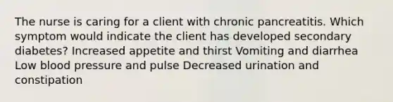 The nurse is caring for a client with chronic pancreatitis. Which symptom would indicate the client has developed secondary diabetes? Increased appetite and thirst Vomiting and diarrhea Low <a href='https://www.questionai.com/knowledge/kD0HacyPBr-blood-pressure' class='anchor-knowledge'>blood pressure</a> and pulse Decreased urination and constipation