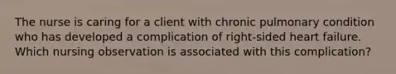 The nurse is caring for a client with chronic pulmonary condition who has developed a complication of right-sided heart failure. Which nursing observation is associated with this complication?