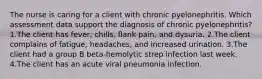 The nurse is caring for a client with chronic pyelonephritis. Which assessment data support the diagnosis of chronic pyelonephritis? 1.The client has fever, chills, ﬂank pain, and dysuria. 2.The client complains of fatigue, headaches, and increased urination. 3.The client had a group B beta-hemolytic strep infection last week. 4.The client has an acute viral pneumonia infection.