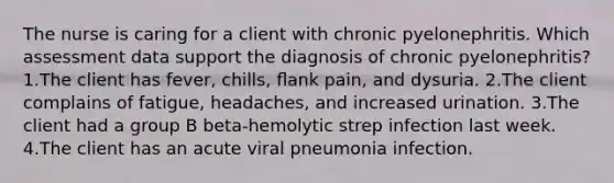 The nurse is caring for a client with chronic pyelonephritis. Which assessment data support the diagnosis of chronic pyelonephritis? 1.The client has fever, chills, ﬂank pain, and dysuria. 2.The client complains of fatigue, headaches, and increased urination. 3.The client had a group B beta-hemolytic strep infection last week. 4.The client has an acute viral pneumonia infection.