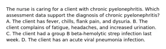 The nurse is caring for a client with chronic pyelonephritis. Which assessment data support the diagnosis of chronic pyelonephritis? A. The client has fever, chills, flank pain, and dysuria. B. The client complains of fatigue, headaches, and increased urination. C. The client had a group B beta-hemolytic strep infection last week. D. The client has an acute viral pneumonia infection.