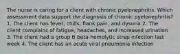 The nurse is caring for a client with chronic pyelonephritis. Which assessment data support the diagnosis of chronic pyelonephritis? 1. The client has fever, chills, flank pain, and dysuria 2. The client complains of fatigue, headaches, and increased urination 3. The client had a group B beta-hemolytic strep infection last week 4. The client has an acute viral pneumonia infection