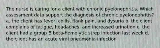 The nurse is caring for a client with chronic pyelonephritis. Which assessment data support the diagnosis of chronic pyelonephritis? a. the client has fever, chills, flank pain, and dysuria b. the client complains of fatigue, headaches, and increased urination c. the client had a group B beta-hemolytic strep infection last week d. the client has an acute viral pneumonia infection