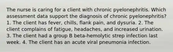 The nurse is caring for a client with chronic pyelonephritis. Which assessment data support the diagnosis of chronic pyelonephritis? 1. The client has fever, chills, flank pain, and dysuria. 2. The client complains of fatigue, headaches, and increased urination. 3. The client had a group B beta-hemolytic strep infection last week. 4. The client has an acute viral pneumonia infection.