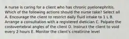 A nurse is caring for a client who has chronic pyelonephritis. Which of the following actions should the nurse take? Select all A. Encourage the client to restrict daily fluid intake to 1 L B. Arrange a consultation with a registered dietician C. Palpate the costovertebral angles of the client D. Instruct the client to void every 2 hours E. Monitor the client's creatinine level