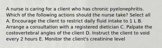 A nurse is caring for a client who has chronic pyelonephritis. Which of the following actions should the nurse take? Select all A. Encourage the client to restrict daily fluid intake to 1 L B. Arrange a consultation with a registered dietician C. Palpate the costovertebral angles of the client D. Instruct the client to void every 2 hours E. Monitor the client's creatinine level