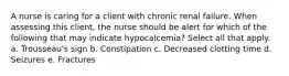 A nurse is caring for a client with chronic renal failure. When assessing this client, the nurse should be alert for which of the following that may indicate hypocalcemia? Select all that apply. a. Trousseau's sign b. Constipation c. Decreased clotting time d. Seizures e. Fractures