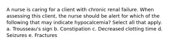 A nurse is caring for a client with chronic renal failure. When assessing this client, the nurse should be alert for which of the following that may indicate hypocalcemia? Select all that apply. a. Trousseau's sign b. Constipation c. Decreased clotting time d. Seizures e. Fractures