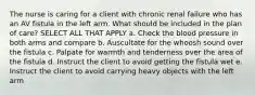 The nurse is caring for a client with chronic renal failure who has an AV fistula in the left arm. What should be included in the plan of care? SELECT ALL THAT APPLY a. Check the blood pressure in both arms and compare b. Auscultate for the whoosh sound over the fistula c. Palpate for warmth and tenderness over the area of the fistula d. Instruct the client to avoid getting the fistula wet e. Instruct the client to avoid carrying heavy objects with the left arm