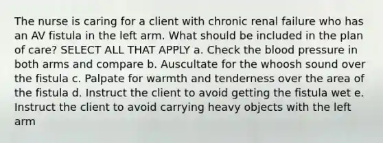 The nurse is caring for a client with chronic renal failure who has an AV fistula in the left arm. What should be included in the plan of care? SELECT ALL THAT APPLY a. Check the blood pressure in both arms and compare b. Auscultate for the whoosh sound over the fistula c. Palpate for warmth and tenderness over the area of the fistula d. Instruct the client to avoid getting the fistula wet e. Instruct the client to avoid carrying heavy objects with the left arm