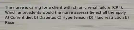 The nurse is caring for a client with chronic renal failure (CRF). Which antecedents would the nurse assess? Select all the apply. A) Current diet B) Diabetes C) Hypertension D) Fluid restriction E) Race