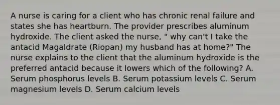 A nurse is caring for a client who has chronic renal failure and states she has heartburn. The provider prescribes aluminum hydroxide. The client asked the nurse, " why can't I take the antacid Magaldrate (Riopan) my husband has at home?" The nurse explains to the client that the aluminum hydroxide is the preferred antacid because it lowers which of the following? A. Serum phosphorus levels B. Serum potassium levels C. Serum magnesium levels D. Serum calcium levels