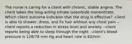 The nurse is caring for a client with chronic, stable angina. The client takes the long-acting nitrate isosorbide mononitrate. Which client outcome indicates that the drug is effective? -client is able to shower, dress, and fix hair without any chest pain --client reports a reduction in stress level and anxiety --client reports being able to sleep through the night --client's blood pressure is 128/78 mm Hg and heart rate is 82/min