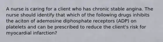 A nurse is caring for a client who has chronic stable angina. The nurse should identify that which of the following drugs inhibits the aciton of ademosine diphosphate receptors (ADP) on platelets and can be prescribed to reduce the client's risk for myocardial infarction?