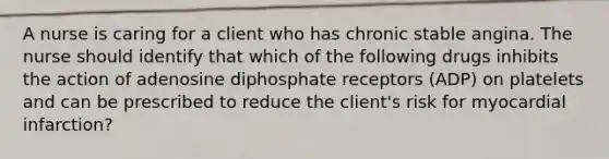 A nurse is caring for a client who has chronic stable angina. The nurse should identify that which of the following drugs inhibits the action of adenosine diphosphate receptors (ADP) on platelets and can be prescribed to reduce the client's risk for myocardial infarction?