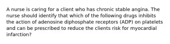 A nurse is caring for a client who has chronic stable angina. The nurse should identify that which of the following drugs inhibits the action of adenosine diphosphate receptors (ADP) on platelets and can be prescribed to reduce the clients risk for myocardial infarction?