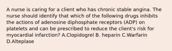 A nurse is caring for a client who has chronic stable angina. The nurse should identify that which of the following drugs inhibits the actions of adenosine diphosphate receptors (ADP) on platelets and can be prescribed to reduce the client's risk for myocardial infarction? A.Clopidogrel B. heparin C.Warfarin D.Alteplase