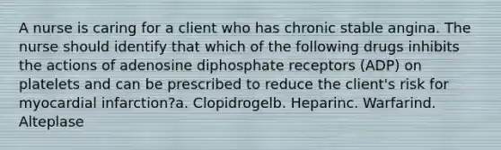 A nurse is caring for a client who has chronic stable angina. The nurse should identify that which of the following drugs inhibits the actions of adenosine diphosphate receptors (ADP) on platelets and can be prescribed to reduce the client's risk for myocardial infarction?a. Clopidrogelb. Heparinc. Warfarind. Alteplase