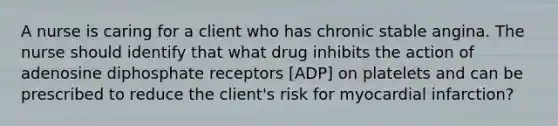 A nurse is caring for a client who has chronic stable angina. The nurse should identify that what drug inhibits the action of adenosine diphosphate receptors [ADP] on platelets and can be prescribed to reduce the client's risk for myocardial infarction?