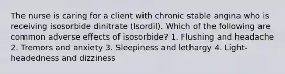 The nurse is caring for a client with chronic stable angina who is receiving isosorbide dinitrate (Isordil). Which of the following are common adverse effects of isosorbide? 1. Flushing and headache 2. Tremors and anxiety 3. Sleepiness and lethargy 4. Light-headedness and dizziness