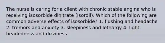 The nurse is caring for a client with chronic stable angina who is receiving isosorbide dinitrate (Isordil). Which of the following are common adverse effects of isosorbide? 1. flushing and headache 2. tremors and anxiety 3. sleepiness and lethargy 4. light-headedness and dizziness