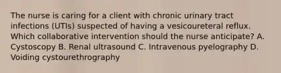 The nurse is caring for a client with chronic urinary tract infections​ (UTIs) suspected of having a vesicoureteral reflux. Which collaborative intervention should the nurse​ anticipate? A. Cystoscopy B. Renal ultrasound C. Intravenous pyelography D. Voiding cystourethrography