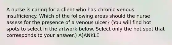 A nurse is caring for a client who has chronic venous insufficiency. Which of the following areas should the nurse assess for the presence of a venous ulcer? (You will find hot spots to select in the artwork below. Select only the hot spot that corresponds to your answer.) A)ANKLE