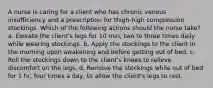 A nurse is caring for a client who has chronic venous insufficiency and a prescription for thigh-high compression stockings. Which of the following actions should the nurse take? a. Elevate the client's legs for 10 min, two to three times daily while wearing stockings. b. Apply the stockings to the client in the morning upon awakening and before getting out of bed. c. Roll the stockings down to the client's knees to relieve discomfort on the legs. d. Remove the stockings while out of bed for 1 hr, four times a day, to allow the client's legs to rest.