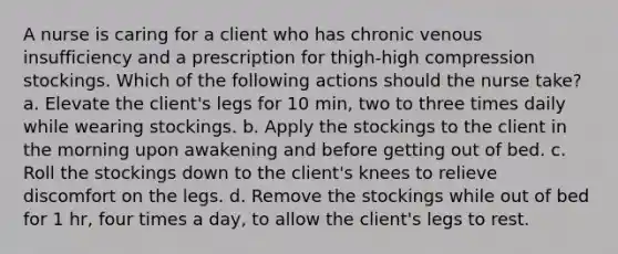 A nurse is caring for a client who has chronic venous insufficiency and a prescription for thigh-high compression stockings. Which of the following actions should the nurse take? a. Elevate the client's legs for 10 min, two to three times daily while wearing stockings. b. Apply the stockings to the client in the morning upon awakening and before getting out of bed. c. Roll the stockings down to the client's knees to relieve discomfort on the legs. d. Remove the stockings while out of bed for 1 hr, four times a day, to allow the client's legs to rest.