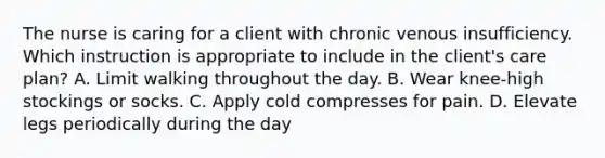 The nurse is caring for a client with chronic venous insufficiency. Which instruction is appropriate to include in the client's care plan? A. Limit walking throughout the day. B. Wear knee-high stockings or socks. C. Apply cold compresses for pain. D. Elevate legs periodically during the day