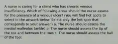 A nurse is caring for a client who has chronic venous insufficiency. Which of following areas should the nurse assess for the presence of a venous ulcer? (You will find hot spots to select in the artwork below. Select only the hot spot that corresponds to your answer.) a. The nurse should assess the medial malleolus (ankle) b. The nurse should assess the tip of the toe and between the toes c. The nurse should assess the ball of the foot